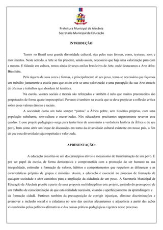 Prefeitura Municipal de Alexânia
Secretaria Municipal de Educação
INTRODUÇÃO:
Temos no Brasil uma grande diversidade cultural, rica pelas suas formas, cores, texturas, sons e
movimentos. Neste sentido, a Arte se faz presente, sendo assim, necessário que haja uma valorização para com
a mesma. E falando em cultura, temos ainda diversos estilos brasileiros de Arte, onde destacamos a Arte Afro-
Brasileira.
Pela riqueza de suas cores e formas, e principalmente de seu povo, torna-se necessário que façamos
um trabalho juntamente a escola para que assim crie-se uma valorização e uma percepção da sua Arte através
de oficinas e trabalhos que abordem tal temática.
Na escola, valores sociais e morais são reforçados e também é nela que muitos preconceitos são
perpetuados de forma quase imperceptível. Portanto é também na escola que se deve propiciar a reflexão crítica
sobre esses valores étnicos e raciais.
A sociedade como um todo sempre “pintou” a África pobre, sem histórias próprias, com uma
população subalterna, sem-cultura e escravizadas. Nós educadores precisamos urgentemente reverter esse
quadro. E esse projeto pedagógico surge para tentar tirar do anonimato a verdadeira história da África e de seu
povo, bem como abrir um leque de discussões em torno da diversidade cultural existente em nosso país, a fim
de que essa diversidade seja respeitada e valorizada.
APRESENTAÇÃO:
A educação constitui-se um dos princípios ativos e mecanismo de transformação de um povo. E
por ser papel da escola, de forma democrática e comprometida com a promoção do ser humano na sua
integralidade, estimular a formação de valores, hábitos e comportamentos que respeitem as diferenças e as
características próprias de grupos e minorias. Assim, a educação é essencial no processo de formação de
qualquer sociedade e abre caminhos para a ampliação da cidadania de um povo. A Secretaria Municipal de
Educação de Alexânia propõe a partir de uma proposta multidisciplinar este projeto, partindo do pressuposto de
um trabalho de conscientização de que esta realidade necessita, visando o aperfeiçoamento da aprendizagem e
da formação cidadã. Partimos também da pressuposição de corrigir injustiças, eliminar discriminações e
promover a inclusão social e a cidadania no seio das escolas alexanienses e adjacência a partir das ações
vislumbradas pelas políticas afirmativas e das nossas práticas pedagógicas vigentes nesse processo.
 