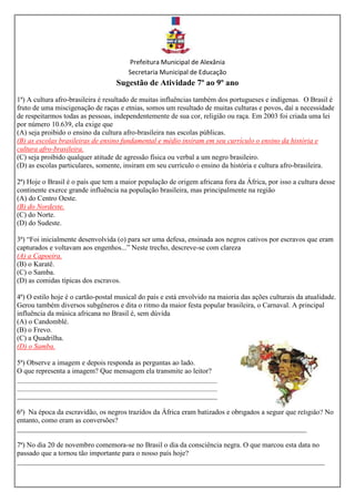 Prefeitura Municipal de Alexânia
Secretaria Municipal de Educação
Sugestão de Atividade 7º ao 9º ano
1ª) A cultura afro-brasileira é resultado de muitas influências também dos portugueses e indígenas. O Brasil é
fruto de uma miscigenação de raças e etnias, somos um resultado de muitas culturas e povos, daí a necessidade
de respeitarmos todas as pessoas, independentemente de sua cor, religião ou raça. Em 2003 foi criada uma lei
por número 10.639, ela exige que
(A) seja proibido o ensino da cultura afro-brasileira nas escolas públicas.
(B) as escolas brasileiras de ensino fundamental e médio insiram em seu currículo o ensino da história e
cultura afro-brasileira.
(C) seja proibido qualquer atitude de agressão física ou verbal a um negro brasileiro.
(D) as escolas particulares, somente, insiram em seu currículo o ensino da história e cultura afro-brasileira.
2ª) Hoje o Brasil é o país que tem a maior população de origem africana fora da África, por isso a cultura desse
continente exerce grande influência na população brasileira, mas principalmente na região
(A) do Centro Oeste.
(B) do Nordeste.
(C) do Norte.
(D) do Sudeste.
3ª) “Foi inicialmente desenvolvida (o) para ser uma defesa, ensinada aos negros cativos por escravos que eram
capturados e voltavam aos engenhos...” Neste trecho, descreve-se com clareza
(A) a Capoeira.
(B) o Karatê.
(C) o Samba.
(D) as comidas típicas dos escravos.
4ª) O estilo hoje é o cartão-postal musical do país e está envolvido na maioria das ações culturais da atualidade.
Gerou também diversos subgêneros e dita o ritmo da maior festa popular brasileira, o Carnaval. A principal
influência da música africana no Brasil é, sem dúvida
(A) o Candomblé.
(B) o Frevo.
(C) a Quadrilha.
(D) o Samba.
5ª) Observe a imagem e depois responda as perguntas ao lado.
O que representa a imagem? Que mensagem ela transmite ao leitor?
________________________________________________________
________________________________________________________
________________________________________________________
6ª) Na época da escravidão, os negros trazidos da África eram batizados e obrigados a seguir que religião? No
entanto, como eram as conversões?
_________________________________________________________________________________
7ª) No dia 20 de novembro comemora-se no Brasil o dia da consciência negra. O que marcou esta data no
passado que a tornou tão importante para o nosso país hoje?
______________________________________________________________________________________
 