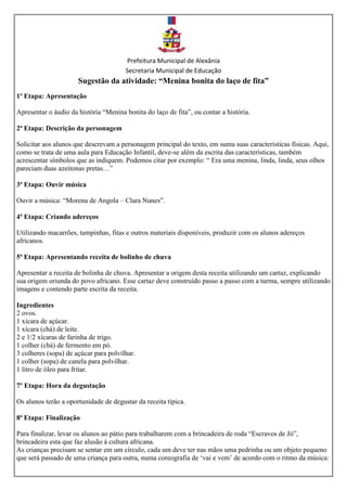 Prefeitura Municipal de Alexânia
Secretaria Municipal de Educação
Sugestão da atividade: “Menina bonita do laço de fita”
1ª Etapa: Apresentação
Apresentar o áudio da história “Menina bonita do laço de fita”, ou contar a história.
2ª Etapa: Descrição da personagem
Solicitar aos alunos que descrevam a personagem principal do texto, em suma suas características físicas. Aqui,
como se trata de uma aula para Educação Infantil, deve-se além da escrita das características, também
acrescentar símbolos que as indiquem. Podemos citar por exemplo: “ Era uma menina, linda, linda, seus olhos
pareciam duas azeitonas pretas…”
3ª Etapa: Ouvir música
Ouvir a música: “Morena de Angola – Clara Nunes”.
4ª Etapa: Criando adereços
Utilizando macarrões, tampinhas, fitas e outros materiais disponíveis, produzir com os alunos adereços
africanos.
5ª Etapa: Apresentando receita de bolinho de chuva
Apresentar a receita de bolinha de chuva. Apresentar a origem desta receita utilizando um cartaz, explicando
sua origem oriunda do povo africano. Esse cartaz deve construído passo a passo com a turma, sempre utilizando
imagens e contendo parte escrita da receita.
Ingredientes
2 ovos.
1 xícara de açúcar.
1 xícara (chá) de leite.
2 e 1/2 xícaras de farinha de trigo.
1 colher (chá) de fermento em pó.
3 colheres (sopa) de açúcar para polvilhar.
1 colher (sopa) de canela para polvilhar.
1 litro de óleo para fritar.
7º Etapa: Hora da degustação
Os alunos terão a oportunidade de degustar da receita típica.
8ª Etapa: Finalização
Para finalizar, levar os alunos ao pátio para trabalharem com a brincadeira de roda “Escravos de Jó”,
brincadeira esta que faz alusão à cultura africana.
As crianças precisam se sentar em um círculo, cada um deve ter nas mãos uma pedrinha ou um objeto pequeno
que será passado de uma criança para outra, numa coreografia de ‘vai e vem’ de acordo com o ritmo da música:
 