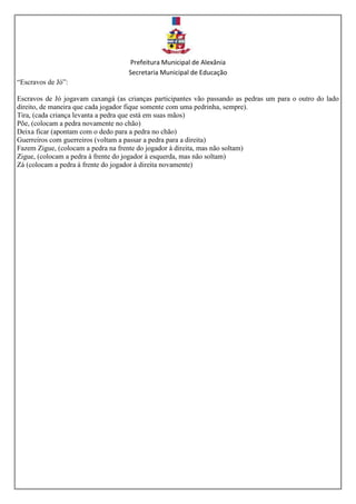 Prefeitura Municipal de Alexânia
Secretaria Municipal de Educação
“Escravos de Jó”:
Escravos de Jó jogavam caxangá (as crianças participantes vão passando as pedras um para o outro do lado
direito, de maneira que cada jogador fique somente com uma pedrinha, sempre).
Tira, (cada criança levanta a pedra que está em suas mãos)
Põe, (colocam a pedra novamente no chão)
Deixa ficar (apontam com o dedo para a pedra no chão)
Guerreiros com guerreiros (voltam a passar a pedra para a direita)
Fazem Zigue, (colocam a pedra na frente do jogador à direita, mas não soltam)
Zigue, (colocam a pedra à frente do jogador à esquerda, mas não soltam)
Zá (colocam a pedra à frente do jogador à direita novamente)
 