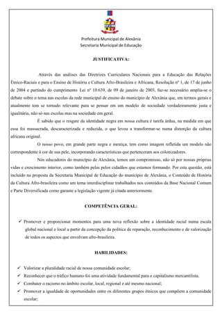 Prefeitura Municipal de Alexânia
Secretaria Municipal de Educação
JUSTIFICATIVA:
Através das análises das Diretrizes Curriculares Nacionais para a Educação das Relações
Étnico-Raciais e para o Ensino de História e Cultura Afro-Brasileira e Africana, Resolução nº 1, de 17 de junho
de 2004 e partindo do cumprimento Lei nº 10.639, de 09 de janeiro de 2003, faz-se necessário amplia-se o
debate sobre o tema nas escolas da rede municipal de ensino do município de Alexânia que, em termos gerais e
atualmente tem se tornado relevante para se pensar em um modelo de sociedade verdadeiramente justa e
igualitária, não só nas escolas mas na sociedade em geral.
É sabido que o resgate da identidade negra em nossa cultura é tarefa árdua, na medida em que
essa foi massacrada, descaracterizada e reduzida, o que levou a transformar-se numa distorção da cultura
africana original.
O nosso povo, em grande parte negra e mestiça, tem como imagem refletida um modelo não
correspondente à cor de sua pele, incorporando características que pertenceram aos colonizadores.
Nós educadores do município de Alexânia, temos um compromisso, não só por nossas próprias
vidas e crescimento interior, como também pelas pelos cidadãos que estamos formando. Por esta questão, está
incluído na proposta da Secretaria Municipal de Educação do município de Alexânia, o Conteúdo de História
da Cultura Afro-brasileira como um tema interdisciplinar trabalhados nos conteúdos da Base Nacional Comum
e Parte Diversificada como garante a legislação vigente já citada anteriormente.
COMPETÊNCIA GERAL:
 Promover e proporcionar momentos para uma nova reflexão sobre a identidade racial numa escala
global nacional e local a partir da concepção da política de reparação, reconhecimento e de valorização
de todos os aspectos que envolvam afro-brasileira.
HABILIDADES:
 Valorizar a pluralidade racial de nossa comunidade escolar;
 Reconhecer que o tráfico humano foi uma atividade fundamental para o capitalismo mercantilista.
 Combater o racismo no âmbito escolar, local, regional e até mesmo nacional;
 Promover a igualdade de oportunidades entre os diferentes grupos étnicos que compõem a comunidade
escolar;
 