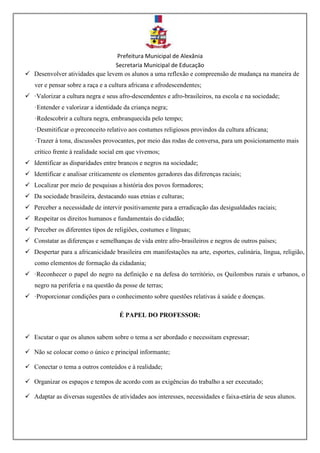 Prefeitura Municipal de Alexânia
Secretaria Municipal de Educação
 Desenvolver atividades que levem os alunos a uma reflexão e compreensão de mudança na maneira de
ver e pensar sobre a raça e a cultura africana e afrodescendentes;
 ·Valorizar a cultura negra e seus afro-descendentes e afro-brasileiros, na escola e na sociedade;
·Entender e valorizar a identidade da criança negra;
·Redescobrir a cultura negra, embranquecida pelo tempo;
·Desmitificar o preconceito relativo aos costumes religiosos provindos da cultura africana;
·Trazer à tona, discussões provocantes, por meio das rodas de conversa, para um posicionamento mais
crítico frente à realidade social em que vivemos;
 Identificar as disparidades entre brancos e negros na sociedade;
 Identificar e analisar criticamente os elementos geradores das diferenças raciais;
 Localizar por meio de pesquisas a história dos povos formadores;
 Da sociedade brasileira, destacando suas etnias e culturas;
 Perceber a necessidade de intervir positivamente para a erradicação das desigualdades raciais;
 Respeitar os direitos humanos e fundamentais do cidadão;
 Perceber os diferentes tipos de religiões, costumes e línguas;
 Constatar as diferenças e semelhanças de vida entre afro-brasileiros e negros de outros países;
 Despertar para a africanicidade brasileira em manifestações na arte, esportes, culinária, língua, religião,
como elementos de formação da cidadania;
 ·Reconhecer o papel do negro na definição e na defesa do território, os Quilombos rurais e urbanos, o
negro na periferia e na questão da posse de terras;
 ·Proporcionar condições para o conhecimento sobre questões relativas à saúde e doenças.
É PAPEL DO PROFESSOR:
 Escutar o que os alunos sabem sobre o tema a ser abordado e necessitam expressar;
 Não se colocar como o único e principal informante;
 Conectar o tema a outros conteúdos e à realidade;
 Organizar os espaços e tempos de acordo com as exigências do trabalho a ser executado;
 Adaptar as diversas sugestões de atividades aos interesses, necessidades e faixa-etária de seus alunos.
 