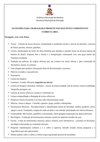 Prefeitura Municipal de Alexânia
Secretaria Municipal de Educação
SUGESTÕES PARA TRABALHAR O PROJETO NOS SEGUINTES COMPONENTES
CURRICULARES.
Português, Arte e Ed. Física.
 Textos – Leituras de textos diversos, interpretação e produções escritas e através de desenhos, concurso
de frases, poesias, músicas, paródias;
 Leitura, interpretação de textos de obras literárias que abordam a questão racial em diversas épocas da
história do Brasil. Explorar bem a leitura e a interpretação, culminando com uma peça teatral das
literaturas estudadas.
 Tradução de palavras de origem africana que são comuns em nosso idioma e para construção de
dicionários, murais ou cartazes;
 Usar charges para analisar criticamente fatos de discriminação e racismos;
 Palavras cruzadas e caça palavras;
 Seminários;
 Leitura de imagens;
 Literatura - Lendas Africanas (sugestão em anexo).
 Leitura de Imagens: Desenhos e pinturas - através da lenda estudada, tela de artistas, música trabalhada,
fotografia, paisagem, etc;
 Leituras de textos reflexivos, poéticos e informativos;
 Leitura compartilhada e dialogada de textos reflexivos;
 Pesquisa e leitura em jornais e revistas sobre discriminação racial.
 Músicas, ritmos e danças - Carimbó, capoeira, jongo, samba e cabloquinho.
 Instrumentos Musicais - Reconhecimento e identificação sonora do berimbau, tambor, pandeiro, afoxé,
agogô e caxixi. Estudando a origem de cada um deles e sua entrada/ participação nos ritmos africanos;
 Corporeidade- Movimento, equilíbrio, concentração, ritmo-gingado,cooperação nas danças africanas.
 Reciclagem - Confecção de instrumentos musicais a partir de materiais trazidos de casa.
 Escrita - Listas de instrumentos musicais, países, história, texto informativos , consultas ao dicionário,
atividades relacionadas ao continente africano;
 Pesquisar manifestações culturais e a e sobre a capoeira, fazendo estudos dessas pesquisas e a
importância que elas representam;
 Montar painéis sobre a estética e beleza negra registrando pessoas da localidade;
 