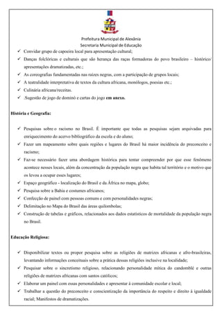 Prefeitura Municipal de Alexânia
Secretaria Municipal de Educação
 Convidar grupo de capoeira local para apresentação cultural;
 Danças folclóricas e culturais que são herança das raças formadoras do povo brasileiro – histórico/
apresentações dramatizadas, etc.;
 As coreografias fundamentadas nas raízes negras, com a participação de grupos locais;
 A teatralidade interpretativa de textos da cultura africana, monólogos, poesias etc.;
 Culinária africana/receitas.
 .Sugestão de jogo de dominó e cartas do jogo em anexo.
História e Geografia:
 Pesquisas sobre o racismo no Brasil. É importante que todas as pesquisas sejam arquivadas para
enriquecimento do acervo bibliográfico da escola e do aluno;
 Fazer um mapeamento sobre quais regiões e lugares do Brasil há maior incidência do preconceito e
racismo;
 Faz-se necessário fazer uma abordagem histórica para tentar compreender por que esse fenômeno
acontece nesses locais, além da concentração da população negra que habita tal território e o motivo que
os levou a ocupar esses lugares;
 Espaço geográfico - localização do Brasil e da África no mapa, globo;
 Pesquisa sobre a Bahia e costumes africanos;
 Confecção de painel com pessoas comuns e com personalidades negras;
 Delimitação no Mapa do Brasil das áreas quilombolas;
 Construção de tabelas e gráficos, relacionados aos dados estatísticos de mortalidade da população negra
no Brasil.
Educação Religiosa:
 Disponibilizar textos ou propor pesquisa sobre as religiões de matrizes africanas e afro-brasileiras,
levantando informações conceituais sobre a prática dessas religiões inclusive na localidade;
 Pesquisar sobre o sincretismo religioso, relacionando personalidade mítica do candomblé e outras
religiões de matrizes africanas com santos católicos;
 Elaborar um painel com essas personalidades e apresentar à comunidade escolar e local;
 Trabalhar a questão do preconceito e conscientização da importância do respeito e direito à igualdade
racial; Manifestos de dramatizações.
 