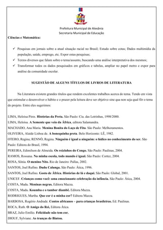Prefeitura Municipal de Alexânia
Secretaria Municipal de Educação
Ciências e Matemática:
 Pesquisas em jornais sobre a atual situação racial no Brasil; Estudo sobre cotas; Dados multimídia da
população, saúde, emprego, etc. Expor estas pesquisas;
 Textos diversos que falam sobre o tema/assunto, buscando uma análise interpretativa dos mesmos;
 Transformar todos os dados pesquisados em gráficos e tabelas, ampliar no papel metro e expor para
análise da comunidade escolar.
SUGESTÃO DE ALGUNS TÍTULOS DE LIVROS DE LITERATURA
Na Literatura existem grandes títulos que rendem excelentes trabalhos acerca do tema. Tendo em vista
que estimular e desenvolver o hábito e o prazer pela leitura deve ser objetivo sine qua non seja qual fôr o tema
do projeto. Entre eles sugerimos:
LIMA, Heloísa Pires. Histórias da Preta. São Paulo: Cia. das Letrinhas, 1998/2000.
LIMA, Heloísa. A Semente que veio da África, editora Salamandra.
MACHADO, Ana Maria. Menina Bonita do Laço de Fita. São Paulo: Melhoramentos.
OLIVEIRA, Alaíde Lisboa de. A bonequinha preta. Belo Horizonte: LÊ, 1982.
OTERO, Regina; RENNÓ, Regina. Ninguém é igual a ninguém: o lúdico no conhecimento do ser. São
Paulo: Editora do Brasil, 1994.
PEREIRA, Edimilson de Almeida. Os reizinhos do Congo. São Paulo: Paulinas, 2004.
RAMOS, Rossana. Na minha escola, todo mundo é igual. São Paulo: Cortez, 2004.
ROSA, Sônia. O menino Nito. Rio de Janeiro: Pallas, 2002.
SANTOS, Joel Rufino. Dudu Calunga. São Paulo: Ática, 1996.
SANTOS, Joel Rufino. Gosto de África. Histórias de lá e daqui. São Paulo: Global, 2001.
UNICEF. Crianças como você: uma emocionante celebração da infância. São Paulo: Ática, 2004.
COSTA, Madu. Meninas negras. Editora Mazza.
COSTA, Madu. Koumba e o tambor diambê. Editora Mazza.
RODRIGUES, Martha. Que cor é a minha cor? Editora Mazza.
BARBOSA, Rogério Andrade. Contos africanos – para crianças brasileiras. Ed. Paulinas.
ROCA, Ruth. O Amigo do Rei, Editora Ática.
BRAZ, Julio Emílio. Felicidade não tem cor.
DIOUF, Sylviane. As tranças de Bintou.
 