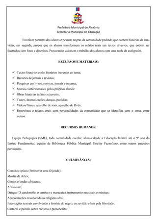 Prefeitura Municipal de Alexânia
Secretaria Municipal de Educação
Envolver parentes dos alunos e pessoas negras da comunidade pedindo que contem histórias de suas
vidas, em seguida, propor que os alunos transformem os relatos reais em textos diversos, que podem ser
ilustrados com fotos e desenhos. Procurando valorizar o trabalho dos alunos com uma tarde de autógrafos.
RECURSOS E MATERIAIS:
 Textos literários e não literários inerentes ao tema;
 Recortes de jornais e revistas;
 Pesquisas em livros, revistas, jornais e internet;
 Murais confeccionados pelos próprios alunos;
 Obras literárias infantis e juvenis;
 Teatro, dramatizações, danças, paródias;
 Vídeos/filmes, aparelho de som, aparelho de Dvds;
 Entrevistas e relatos orais com personalidades da comunidade que se identifica com o tema, entre
outros.
RECURSOS HUMANOS:
Equipe Pedagógica (SME), toda comunidade escolar, alunos desde a Educação Infantil até o 9° ano do
Ensino Fundamental, equipe da Biblioteca Pública Municipal Sincley Fazzollino, entre outros parceiros
pertinentes.
CULMINÂNCIA:
Comidas típicas (Promover uma feijoada);
Mostra de Artes;
Contos e lendas africanas;
Artesanato;
Danças (O candomblé, o samba e o maracatu), instrumentos musicais e músicas;
Apresentações envolvendo as religiões afro;
Encenações teatrais envolvendo a história do negro, escravidão e luta pela liberdade;
Cartazes e painéis sobre racismo e preconceito;
 
