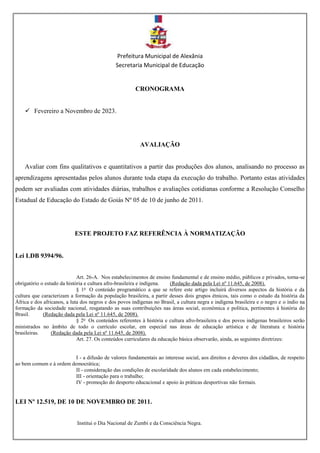 Prefeitura Municipal de Alexânia
Secretaria Municipal de Educação
CRONOGRAMA
 Fevereiro a Novembro de 2023.
AVALIAÇÃO
Avaliar com fins qualitativos e quantitativos a partir das produções dos alunos, analisando no processo as
aprendizagens apresentadas pelos alunos durante toda etapa da execução do trabalho. Portanto estas atividades
podem ser avaliadas com atividades diárias, trabalhos e avaliações cotidianas conforme a Resolução Conselho
Estadual de Educação do Estado de Goiás Nº 05 de 10 de junho de 2011.
ESTE PROJETO FAZ REFERÊNCIA À NORMATIZAÇÃO
Lei LDB 9394/96.
Art. 26-A. Nos estabelecimentos de ensino fundamental e de ensino médio, públicos e privados, torna-se
obrigatório o estudo da história e cultura afro-brasileira e indígena. (Redação dada pela Lei nº 11.645, de 2008).
§ 1o
O conteúdo programático a que se refere este artigo incluirá diversos aspectos da história e da
cultura que caracterizam a formação da população brasileira, a partir desses dois grupos étnicos, tais como o estudo da história da
África e dos africanos, a luta dos negros e dos povos indígenas no Brasil, a cultura negra e indígena brasileira e o negro e o índio na
formação da sociedade nacional, resgatando as suas contribuições nas áreas social, econômica e política, pertinentes à história do
Brasil. (Redação dada pela Lei nº 11.645, de 2008).
§ 2o
Os conteúdos referentes à história e cultura afro-brasileira e dos povos indígenas brasileiros serão
ministrados no âmbito de todo o currículo escolar, em especial nas áreas de educação artística e de literatura e história
brasileiras. (Redação dada pela Lei nº 11.645, de 2008).
Art. 27. Os conteúdos curriculares da educação básica observarão, ainda, as seguintes diretrizes:
I - a difusão de valores fundamentais ao interesse social, aos direitos e deveres dos cidadãos, de respeito
ao bem comum e à ordem democrática;
II - consideração das condições de escolaridade dos alunos em cada estabelecimento;
III - orientação para o trabalho;
IV - promoção do desporto educacional e apoio às práticas desportivas não formais.
LEI Nº 12.519, DE 10 DE NOVEMBRO DE 2011.
Institui o Dia Nacional de Zumbi e da Consciência Negra.
 