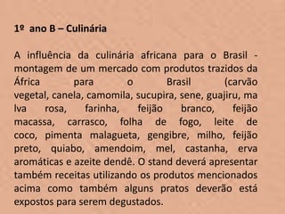 1º ano B – Culinária

A influência da culinária africana para o Brasil -
montagem de um mercado com produtos trazidos da
África       para        o        Brasil       (carvão
vegetal, canela, camomila, sucupira, sene, guajiru, ma
lva    rosa,    farinha,   feijão    branco,     feijão
macassa, carrasco, folha de fogo, leite de
coco, pimenta malagueta, gengibre, milho, feijão
preto, quiabo, amendoim, mel, castanha, erva
aromáticas e azeite dendê. O stand deverá apresentar
também receitas utilizando os produtos mencionados
acima como também alguns pratos deverão está
expostos para serem degustados.
 