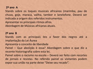 2º ano A
Stands sobre os toques musicais africanos (marimba, pau de
chuva, goje, maracá, valiha, tambor e lanelofone. Deverá ser
indicada a origem dos referidos instrumentos.
Apresentar os principais ritmos afros.
Abordagem de Músicas africanas atuais.

2º ano B
Stands com as principais leis a favor dos negros até a
implantação da Lei Áurea
Apresenta o conceito de liberdade
Painel – Que abolição é essa? Abordagem sobre o que diz a
recente historiografia sobre esta lei.
Painel sobre o racismo na escola – Deverá ser feito com recortes
de jornais e revistas. No referido painel os visitantes podem
expor sua união na parte deixe “Deixe seu recado”.
 