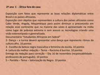 2º ano C - África fora de casa

Exposição com fotos que represente as boas relações diplomáticas entre
Brasil e os países africanos.
Exposição com objetos que representem a cultura dos países africanos como
Cabo Verde, Angola, Moçambique para assim diminuir o preconceito em
relação esse continente que na maioria das vezes é apresentado na mídia
como lugar de pobreza extrema e sem acesso as tecnologias criando uma
visão estereotipada e generalizada.
Documentário “Estudantes Africanos em Sobral”
2- Dança – a turma deverá apresentar uma dança que represente ritmos da
cultura afro. 10 pontos
3 - Escolha da beleza negra masculina e feminina da escola. 10 pontos
4- Leitura da melhor redação – Tema – Racismo é burrice. 10 pontos
Entrega da redação para correção – Dia 16 de novembro (responsabilidade -
professores de português). 10 pontos
5 – Paródia – Tema – Valorização do Negro. 10 pontos
 