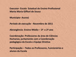 Executor- Escola Estadual de Ensino Profissional
Marta Maria Giffoni de Sousa

Município- Acaraú

Período de execução - Novembro de 2011

Abrangência- Ensino Médio – 1º e 2º ano

Coordenação- Professores da área de Ciências
Humanas, juntamente com a Coordenação
pedagógica da Escola e Equipe Diretiva

Participação – Todos os Professores, Funcionários e
alunos da Escola
 