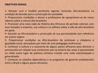 OBJETIVOS GERAIS:

1- Romper com o modelo positivista vigente, incluindo afro-brasileiros na
condição de decisão para a construção da sociedade.
2- Proporcionar condições a alunos e professores de apropriarem-se de novos
saberes sobre a cultura afro-brasileira.
3- Promover uma nova visão da História dos Africanos do período colonial, com
seus reinados e impérios, sua cultura e os reflexos sobre a vida do afro-brasileiro
em geral.
4- Garantir ao Afro-brasileiro a construção de sua personalidade com referência
em outros negros.
5- Proporcionar condições ao Afro-brasileiro de promover a cidadania e
igualdade racial, alcançáveis por meio de uma pedagogia multirracial.
6. Conhecer a cultura e a economia de alguns países africanos para diminuir o
preconceito em relação esse continente que na maioria das vezes é apresentado
na mídia como lugar de pobreza extrema criando uma visão estereotipada e
generalizada.
7. Conhecer as relações diplomáticas e os programas de governo estabelecidos
entre o Brasil e alguns países africanos.
 