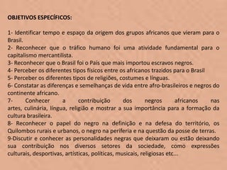 OBJETIVOS ESPECÍFICOS:

1- Identificar tempo e espaço da origem dos grupos africanos que vieram para o
Brasil.
2- Reconhecer que o tráfico humano foi uma atividade fundamental para o
capitalismo mercantilista.
3- Reconhecer que o Brasil foi o País que mais importou escravos negros.
4- Perceber os diferentes tipos físicos entre os africanos trazidos para o Brasil
5- Perceber os diferentes tipos de religiões, costumes e línguas.
6- Constatar as diferenças e semelhanças de vida entre afro-brasileiros e negros do
continente africano.
7-      Conhecer       a      contribuição       dos       negros       africanos nas
artes, culinária, língua, religião e mostrar a sua importância para a formação da
cultura brasileira.
8- Reconhecer o papel do negro na definição e na defesa do território, os
Quilombos rurais e urbanos, o negro na periferia e na questão da posse de terras.
9-Discutir e conhecer as personalidades negras que deixaram ou estão deixando
sua contribuição nos diversos setores da sociedade, como expressões
culturais, desportivas, artísticas, políticas, musicais, religiosas etc...
 