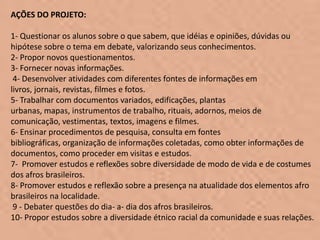 AÇÕES DO PROJETO:

1- Questionar os alunos sobre o que sabem, que idéias e opiniões, dúvidas ou
hipótese sobre o tema em debate, valorizando seus conhecimentos.
2- Propor novos questionamentos.
3- Fornecer novas informações.
 4- Desenvolver atividades com diferentes fontes de informações em
livros, jornais, revistas, filmes e fotos.
5- Trabalhar com documentos variados, edificações, plantas
urbanas, mapas, instrumentos de trabalho, rituais, adornos, meios de
comunicação, vestimentas, textos, imagens e filmes.
6- Ensinar procedimentos de pesquisa, consulta em fontes
bibliográficas, organização de informações coletadas, como obter informações de
documentos, como proceder em visitas e estudos.
7- Promover estudos e reflexões sobre diversidade de modo de vida e de costumes
dos afros brasileiros.
8- Promover estudos e reflexão sobre a presença na atualidade dos elementos afro
brasileiros na localidade.
 9 - Debater questões do dia- a- dia dos afros brasileiros.
10- Propor estudos sobre a diversidade étnico racial da comunidade e suas relações.
 