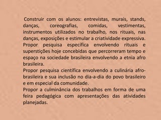 Construir com os alunos: entrevistas, murais, stands,
danças,      coreografias,    comidas,      vestimentas,
instrumentos utilizados no trabalho, nos rituais, nas
danças, exposições e estimular a criatividade expressiva.
Propor pesquisa específica envolvendo rituais e
superstições hoje concebidas que percorreram tempo e
espaço na sociedade brasileira envolvendo a etnia afro
brasileira.
Propor pesquisa científica envolvendo a culinária afro-
brasileira e sua inclusão no dia-a-dia do povo brasileiro
e em especial da comunidade.
Propor a culminância dos trabalhos em forma de uma
feira pedagógica com apresentações das atividades
planejadas.
 