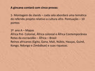 A gincana contará com cinco provas:

1- Montagem de stands – cada sala abordará uma temática
do referido projeto relativo a cultura afro. Pontuação – 10
pontos

1º ano A – Mapas
África Pré- Colonial, África colonial e África Contemporânea
Rotas da escravidão – África – Brasil
Reinos africanos (Egito, Gana, Mali, Núbio, Hauças, Guiné,
Kongo, Ndongo e Zimbábue) e suas riquezas.
 