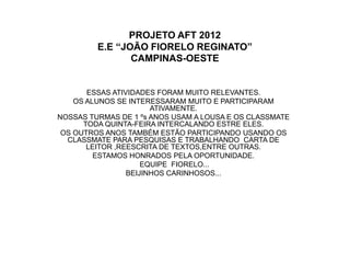PROJETO AFT 2012
         E.E “JOÃO FIORELO REGINATO”
                CAMPINAS-OESTE


       ESSAS ATIVIDADES FORAM MUITO RELEVANTES.
    OS ALUNOS SE INTERESSARAM MUITO E PARTICIPARAM
                       ATIVAMENTE.
NOSSAS TURMAS DE 1 ºs ANOS USAM A LOUSA E OS CLASSMATE
      TODA QUINTA-FEIRA INTERCALANDO ESTRE ELES.
 OS OUTROS ANOS TAMBÉM ESTÃO PARTICIPANDO USANDO OS
  CLASSMATE PARA PESQUISAS E TRABALHANDO CARTA DE
       LEITOR ,REESCRITA DE TEXTOS,ENTRE OUTRAS.
         ESTAMOS HONRADOS PELA OPORTUNIDADE.
                     EQUIPE FIORELO...
                 BEIJINHOS CARINHOSOS...
 