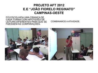 PROJETO AFT 2012
            E.E “JOÃO FIORELO REGINATO”
                   CAMPINAS-OESTE
FOI ESCOLHIDA UMA CRIANÇA DE
CADA TURMA COM HIPÓTESES DE
LEITURA DIFERENTES PARA QUE SE   COMBINAMOS A ATIVIDADE.
FIZESSEM AS COMPARAÇÕES.
 