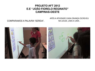 PROJETO AFT 2012
               E.E “JOÃO FIORELO REGINATO”
                      CAMPINAS-OESTE

                                 APÓS A ATIVIDADE CADA CRIANÇA ESCREVEU
COMPARAMOS A PALAVRA “SEREIA”.            NA LOUSA ,UMA A UMA .
 