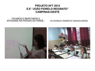 PROJETO AFT 2012
               E.E “JOÃO FIORELO REGINATO”
                      CAMPINAS-OESTE

    FICAMOS E REPETIMOS A
ATIVIDADE NO PEÍODO DA TARDE .   AS CRIANÇAS TAMBÉM SE MARAVILHARAM.
 