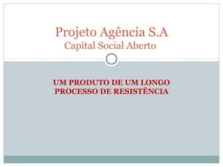 Projeto Agência S.A
  Capital Social Aberto


UM PRODUTO DE UM LONGO
PROCESSO DE RESISTÊNCIA
 