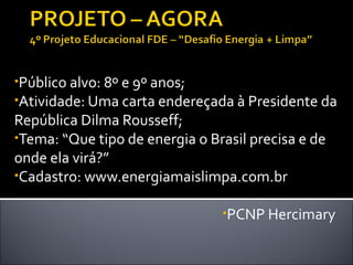 •Público alvo: 8º e 9º anos;
•Atividade: Uma carta endereçada à Presidente da
República Dilma Rousseff;
•Tema: “Que tipo de energia o Brasil precisa e de
onde ela virá?”
•Cadastro: www.energiamaislimpa.com.br

                                •PCNP Hercimary
 