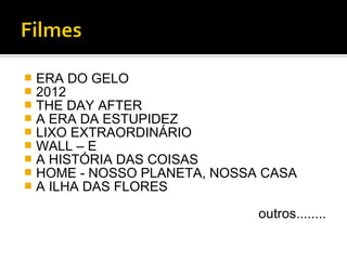    ERA DO GELO
   2012
   THE DAY AFTER
   A ERA DA ESTUPIDEZ
   LIXO EXTRAORDINÁRIO
   WALL – E
   A HISTÓRIA DAS COISAS
   HOME - NOSSO PLANETA, NOSSA CASA
   A ILHA DAS FLORES

                               outros........
 