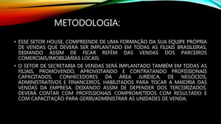 METODOLOGIA:
• ESSE SETOR HOUSE, COMPREENDE DE UMA FORMAÇÃO DA SUA EQUIPE PRÓPRIA
DE VENDAS QUE DEVERÁ SER IMPLANTADO EM TODAS AS FILIAIS BRASILEIRAS,
DEIXANDO ASSIM DE FICAR REFÉM DAS VENDAS DOS PARCEIROS
COMERCIAIS/IMOBILIÁRIAS LOCAIS;
• O SETOR DE SECRETARIA DE VENDAS SERÁ IMPLANTADO TAMBÉM EM TODAS AS
FILIAIS, PROMOVENDO, APROVEITANDO E CONTRATANDO PROFISSIONAIS
CAPACITADOS, CONHECEDORES DA ÁREA JURÍDICA, DE NEGÓCIOS,
ADMINISTRATIVOS E FINANCEIROS, HABILITADOS PARA TOCAR A MAIORIA DAS
VENDAS DA EMPRESA, DEIXANDO ASSIM DE DEPENDER DOS TERCEIRIZADOS.
DEVERÁ CONTAR COM PROFISSIONAIS COMPROMETIDOS COM RESULTADO E
COM CAPACITAÇÃO PARA GERIR/ADMINISTRAR AS UNIDADES DE VENDA;
 