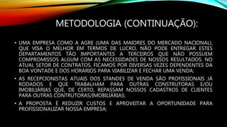 METODOLOGIA (CONTINUAÇÃO):
• UMA EMPRESA COMO A AGRE (UMA DAS MAIORES DO MERCADO NACIONAL),
QUE VISA O MELHOR EM TERMOS DE LUCRO, NÃO PODE ENTREGAR ESTES
DEPARTAMENTOS TÃO IMPORTANTES A TERCEIROS QUE NÃO POSSUEM
COMPROMISSOS ALGUM COM AS NECESSIDADES DE NOSSOS RESULTADOS. NO
ATUAL SETOR DE CONTRATOS, FICAMOS POR DIVERSAS VEZES DEPENDENTES DA
BOA VONTADE E DOS HORÁRIOS PARA VIABILIZAR E FECHAR UMA VENDA;
• AS RECEPCIONISTAS ATUAIS DOS STANDES DE VENDA SÃO PROFISSIONAIS JÁ
RODADOS E QUE TRABALHAM PARA OUTRAS CONSTRUTORAS E/OU
IMOBILIÁRIAS QUE, DE CERTO, REPASSAM NOSSOS CADASTROS DE CLIENTES
PARA OUTRAS CONTRUTORAS/IMOBILIÁRIAS;
• A PROPOSTA É REDUZIR CUSTOS E APROVEITAR A OPORTUNIDADE PARA
PROFISSIONALIZAR NOSSA EMPRESA;
 
