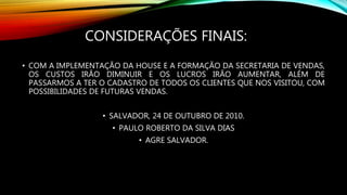 CONSIDERAÇÕES FINAIS:
• COM A IMPLEMENTAÇÃO DA HOUSE E A FORMAÇÃO DA SECRETARIA DE VENDAS,
OS CUSTOS IRÃO DIMINUIR E OS LUCROS IRÃO AUMENTAR, ALÉM DE
PASSARMOS A TER O CADASTRO DE TODOS OS CLIENTES QUE NOS VISITOU, COM
POSSIBILIDADES DE FUTURAS VENDAS.
• SALVADOR, 24 DE OUTUBRO DE 2010.
• PAULO ROBERTO DA SILVA DIAS
• AGRE SALVADOR.
 