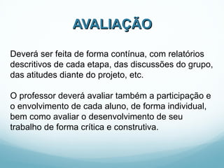 AVALIAÇÃO Deverá ser feita de forma contínua, com relatórios descritivos de cada etapa, das discussões do grupo, das atitudes diante do projeto, etc.  O professor deverá avaliar também a participação e o envolvimento de cada aluno, de forma individual, bem como avaliar o desenvolvimento de seu trabalho de forma crítica e construtiva. 