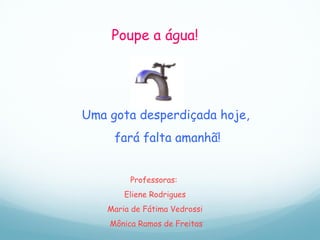 Poupe a água! Uma gota desperdiçada hoje,  fará falta amanhã! Professoras:  Eliene Rodrigues Maria de Fátima Vedrossi  Mônica Ramos de Freitas 