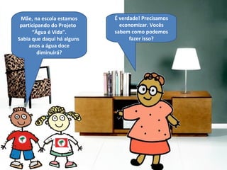É verdade! Precisamos economizar. Vocês sabem como podemos fazer isso? Mãe, na escola estamos participando do Projeto  “ Água é Vida ” . Sabia que daqui há alguns  anos a água doce diminuirá? 