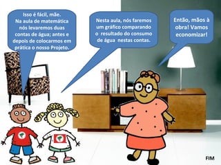 Isso é fácil, mãe. Na aula de matemática nós levaremos duas contas de água; antes e depois de colocarmos em prática o nosso Projeto. Nesta aula, nós faremos um gráfico comparando o  resultado do consumo de água  nestas contas. Então, mãos à obra! Vamos economizar! FIM 