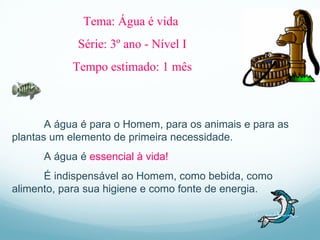A água é para o Homem, para os animais e para as plantas um elemento de primeira necessidade. A água é  essencial à vida!   É indispensável ao Homem, como bebida, como alimento, para sua higiene e como fonte de energia. Tema: Água é vida  Série: 3 º  ano - Nível I Tempo estimado: 1 mês 
