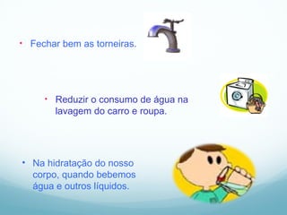 Fechar bem as torneiras.  Reduzir o consumo de água na lavagem do carro e roupa. Na hidratação do nosso corpo, quando bebemos água e outros líquidos. 