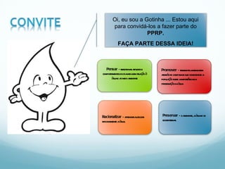 Oi, eu sou a Gotinha ... Estou aqui para convidá-los a fazer parte do  PPRP. FAÇA PARTE DESSA IDEIA! Pensar  – refletir nas atitudes e comportamentos do dia-a-dia em relação à água e ao meio ambiente Racionalizar  – aprender a utilizar racionalmente a água,  Promover  – transmitir a mensagem através de campanhas que conscientize a população sobre a importância da preservação da água. Preservar  – o ambiente, a água e os ecossistemas. 