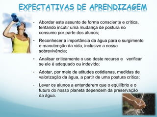 Abordar este assunto de forma consciente e crítica, tentando incutir uma mudança de postura no consumo por parte dos alunos;  Reconhecer a importância da água para o surgimento e manutenção da vida, inclusive a nossa sobrevivência; Analisar criticamente o uso deste recurso e  verificar se ele é adequado ou indevido; Adotar, por meio de atitudes cotidianas, medidas de valorização da água, a partir de uma postura crítica; Levar os alunos a entenderem que o equilíbrio e o futuro do nosso planeta dependem da preservação da água. 