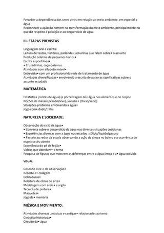 Perceber a dependência dos seres vivos em relação ao meio ambiente, em especial a água Reconhecer a ação do homem na transformação do meio ambiente, principalmente no que diz respeito à poluição e ao desperdício de água III- ETAPAS PREVISTAS Linguagem oral e escrita: Leitura de textos, histórias, parlendas, adivinhas que falem sobre• o assunto Produção coletiva de pequenos textos• Escrita espontânea• • Cruzadinhas, caça-palavras Atividades com alfabeto móvel• Entrevista• com um profissional da rede de tratamento de água Atividades diversificadas• envolvendo a escrita de palavras significativas sobre o assunto estudado 
MATEMÁTICA Estatística (contas de água) (e porcentagem de• água nos alimentos e no corpo) Noções de massa (pesado/leve), volume• (cheio/vazio) Situações-problema envolvendo a água• Jogo com• dado/trilha NATUREZA E SOCIEDADE: 
Observação do ciclo da água• • Conversa sobre o desperdício da água nas diversas situações cotidianas • Experiências diversas com a água nos estados : sólido/líquido/gasoso • Passeio ao redor da escola observando a ação da chuva no bairro e a ocorrência de esgoto a céu aberto Experiência do pé de feijão• Vídeos que abordam• o tema Pesquisa de figuras que mostrem as diferenças entre a água limpa e a• água poluída VISUAL: 
Desenho livre e de observação• Recorte e• colagem Dobraduras• Releitura de obras de arte• Modelagem com areia• e argila Técnicas de pintura• Maquetes• Jogo da• memória 
MÚSICA E MOVIMENTO: 
Atividades diversas , músicas e cantigas• relacionadas ao tema Ginástica historiada• Circuito da• água  