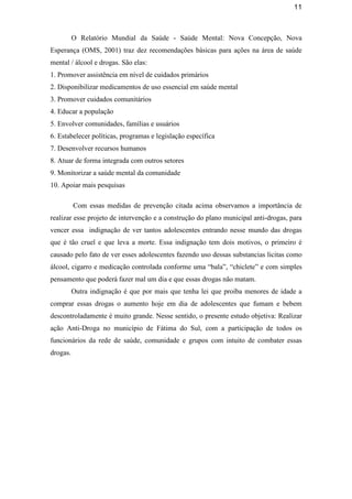 11
O Relatório Mundial da Saúde - Saúde Mental: Nova Concepção, Nova
Esperança (OMS, 2001) traz dez recomendações básicas para ações na área de saúde
mental / álcool e drogas. São elas:
1. Promover assistência em nível de cuidados primários
2. Disponibilizar medicamentos de uso essencial em saúde mental
3. Promover cuidados comunitários
4. Educar a população
5. Envolver comunidades, famílias e usuários
6. Estabelecer políticas, programas e legislação específica
7. Desenvolver recursos humanos
8. Atuar de forma integrada com outros setores
9. Monitorizar a saúde mental da comunidade
10. Apoiar mais pesquisas
Com essas medidas de prevenção citada acima observamos a importância de
realizar esse projeto de intervenção e a construção do plano municipal anti-drogas, para
vencer essa indignação de ver tantos adolescentes entrando nesse mundo das drogas
que é tão cruel e que leva a morte. Essa indignação tem dois motivos, o primeiro é
causado pelo fato de ver esses adolescentes fazendo uso dessas substancias licitas como
álcool, cigarro e medicação controlada conforme uma “bala”, “chiclete” e com simples
pensamento que poderá fazer mal um dia e que essas drogas não matam.
Outra indignação é que por mais que tenha lei que proíba menores de idade a
comprar essas drogas o aumento hoje em dia de adolescentes que fumam e bebem
descontroladamente é muito grande. Nesse sentido, o presente estudo objetiva: Realizar
ação Anti-Droga no município de Fátima do Sul, com a participação de todos os
funcionários da rede de saúde, comunidade e grupos com intuito de combater essas
drogas.
 