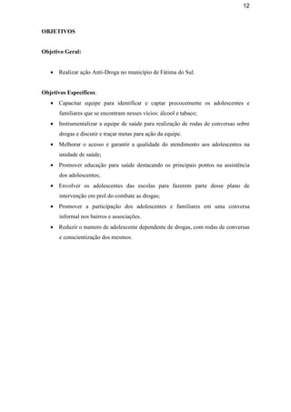 12
OBJETIVOS
Objetivo Geral:
• Realizar ação Anti-Droga no município de Fátima do Sul.
Objetivos Específicos:
• Capacitar equipe para identificar e captar precocemente os adolescentes e
familiares que se encontram nesses vícios: álcool e tabaco;
• Instrumentalizar a equipe de saúde para realização de rodas de conversas sobre
drogas e discutir e traçar metas para ação da equipe.
• Melhorar o acesso e garantir a qualidade do atendimento aos adolescentes na
unidade de saúde;
• Promover educação para saúde destacando os principais pontos na assistência
dos adolescentes;
• Envolver os adolescentes das escolas para fazerem parte desse plano de
intervenção em prol do combate as drogas;
• Promover a participação dos adolescentes e familiares em uma conversa
informal nos bairros e associações.
• Reduzir o numero de adolescente dependente de drogas, com rodas de conversas
e conscientização dos mesmos.
 