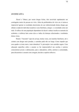 13
JUSTIFICATIVA
Álcool e Tabaco, por serem drogas lícitas, têm envolvido rapidamente um
contingente maior de pessoas no vicio. Além da problemática do vicio em si torna-se
impossível ignorar os resultados decorrentes do uso indiscriminado destas drogas que
afetam a saúde do individuo (usuário) e seus familiares, amigos e a sociedade como um
todo. O reflexo de uma população dependente de álcool e tabaco resulta no aumento de
acidentes e violência bem como eleva o índice de doenças relacionadas e resultantes
destes vícios.
Desde o "inocente" copo de cerveja, muitas vezes, em reuniões familiares, até o
contato com drogas mais pesadas, o caminho pode não ser longo. Como impedir que
esse quadro se torne mais e mais dramático? A prevenção é um caminho seguro. Uma
educação específica sobre o assunto se faz imprescindível nas escolas; é preciso
conscientizar jovens e adolescentes, pais e educadores, enfim, unirmos a comunidade,
para discutirmos o assunto com coragem, decisão e espírito reflexivo.
 