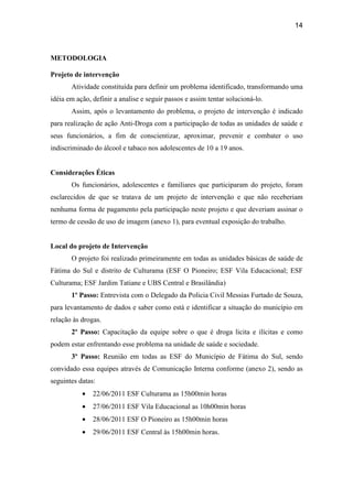14
METODOLOGIA
Projeto de intervenção
Atividade constituída para definir um problema identificado, transformando uma
idéia em ação, definir a analise e seguir passos e assim tentar solucioná-lo.
Assim, após o levantamento do problema, o projeto de intervenção é indicado
para realização de ação Anti-Droga com a participação de todas as unidades de saúde e
seus funcionários, a fim de conscientizar, aproximar, prevenir e combater o uso
indiscriminado do álcool e tabaco nos adolescentes de 10 a 19 anos.
Considerações Éticas
Os funcionários, adolescentes e familiares que participaram do projeto, foram
esclarecidos de que se tratava de um projeto de intervenção e que não receberiam
nenhuma forma de pagamento pela participação neste projeto e que deveriam assinar o
termo de cessão de uso de imagem (anexo 1), para eventual exposição do trabalho.
Local do projeto de Intervenção
O projeto foi realizado primeiramente em todas as unidades básicas de saúde de
Fátima do Sul e distrito de Culturama (ESF O Pioneiro; ESF Vila Educacional; ESF
Culturama; ESF Jardim Tatiane e UBS Central e Brasilândia)
1º Passo: Entrevista com o Delegado da Policia Civil Messias Furtado de Souza,
para levantamento de dados e saber como está e identificar a situação do município em
relação às drogas.
2º Passo: Capacitação da equipe sobre o que é droga licita e ilícitas e como
podem estar enfrentando esse problema na unidade de saúde e sociedade.
3º Passo: Reunião em todas as ESF do Município de Fátima do Sul, sendo
convidado essa equipes através de Comunicação Interna conforme (anexo 2), sendo as
seguintes datas:
• 22/06/2011 ESF Culturama as 15h00min horas
• 27/06/2011 ESF Vila Educacional as 10h00min horas
• 28/06/2011 ESF O Pioneiro as 15h00min horas
• 29/06/2011 ESF Central às 15h00min horas.
 