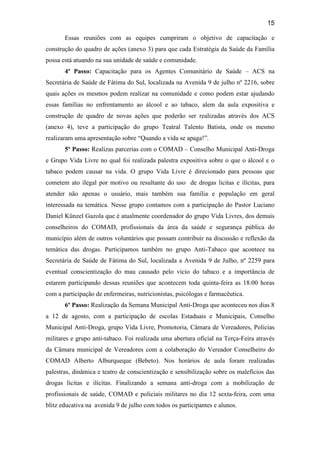 15
Essas reuniões com as equipes cumpriram o objetivo de capacitação e
construção do quadro de ações (anexo 3) para que cada Estratégia da Saúde da Família
possa está atuando na sua unidade de saúde e comunidade.
4º Passo: Capacitação para os Agentes Comunitário de Saúde – ACS na
Secretária de Saúde de Fátima do Sul, localizada na Avenida 9 de julho nº 2216, sobre
quais ações os mesmos podem realizar na comunidade e como podem estar ajudando
essas famílias no enfrentamento ao álcool e ao tabaco, alem da aula expositiva e
construção de quadro de novas ações que poderão ser realizadas através dos ACS
(anexo 4), teve a participação do grupo Teatral Talento Batista, onde os mesmo
realizaram uma apresentação sobre “Quando a vida se apaga!”.
5º Passo: Realizas parcerias com o COMAD – Conselho Municipal Anti-Droga
e Grupo Vida Livre no qual foi realizada palestra expositiva sobre o que o álcool e o
tabaco podem causar na vida. O grupo Vida Livre é direcionado para pessoas que
cometem ato ilegal por motivo ou resultante do uso de drogas licitas e ilícitas, para
atender não apenas o usuário, mais também sua família e população em geral
interessada na temática. Nesse grupo contamos com a participação do Pastor Luciano
Daniel Künzel Gazola que é atualmente coordenador do grupo Vida Livres, dos demais
conselheiros do COMAD, profissionais da área da saúde e segurança pública do
município além de outros voluntários que possam contribuir na discussão e reflexão da
temática das drogas. Participamos também no grupo Anti-Tabaco que acontece na
Secretária de Saúde de Fátima do Sul, localizada a Avenida 9 de Julho, nº 2259 para
eventual conscientização do mau causado pelo vicio do tabaco e a importância de
estarem participando dessas reuniões que acontecem toda quinta-feira as 18:00 horas
com a participação de enfermeiras, nutricionistas, psicólogas e farmacêutica.
6º Passo: Realização da Semana Municipal Anti-Droga que aconteceu nos dias 8
a 12 de agosto, com a participação de escolas Estaduais e Municipais, Conselho
Municipal Anti-Droga, grupo Vida Livre, Promotoria, Câmara de Vereadores, Policias
militares e grupo anti-tabaco. Foi realizada uma abertura oficial na Terça-Feira através
da Câmara municipal de Vereadores com a colaboração do Vereador Conselheiro do
COMAD Alberto Alburqueque (Bebeto). Nos horários de aula foram realizadas
palestras, dinâmica e teatro de conscientização e sensibilização sobre os malefícios das
drogas licitas e ilícitas. Finalizando a semana anti-droga com a mobilização de
profissionais de saúde, COMAD e policiais militares no dia 12 sexta-feira, com uma
blitz educativa na avenida 9 de julho com todos os participantes e alunos.
 