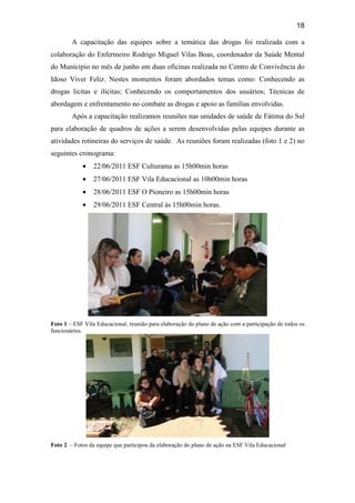 18
A capacitação das equipes sobre a temática das drogas foi realizada com a
colaboração do Enfermeiro Rodrigo Miguel Vilas Boas, coordenador da Saúde Mental
do Município no mês de junho em duas oficinas realizada no Centro de Convivência do
Idoso Viver Feliz. Nestes momentos foram abordados temas como: Conhecendo as
drogas licitas e ilícitas; Conhecendo os comportamentos dos usuários; Técnicas de
abordagem e enfrentamento no combate as drogas e apoio as famílias envolvidas.
Após a capacitação realizamos reuniões nas unidades de saúde de Fátima do Sul
para elaboração de quadros de ações a serem desenvolvidas pelas equipes durante as
atividades rotineiras do serviços de saúde. As reuniões foram realizadas (foto 1 e 2) no
seguintes cronograma:
• 22/06/2011 ESF Culturama as 15h00min horas
• 27/06/2011 ESF Vila Educacional as 10h00min horas
• 28/06/2011 ESF O Pioneiro as 15h00min horas
• 29/06/2011 ESF Central às 15h00min horas.
Foto 1 – ESF Vila Educacional, reunião para elaboração do plano de ação com a participação de todos os
funcionários.
Foto 2 – Fotos da equipe que participou da elaboração do plano de ação na ESF Vila Educacional
 
