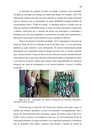 19
A construção dos quadros de metas na unidade a principio visou contemplar
atividades já realizadas com enfoque na temática das drogas. Por exemplo: a ESF Vila
Educacional cumpriu uma meta das ações proposta na reunião pela equipe realizando
roda de conversas com os participantes do grupo HIPERDIA entregado panfleto de
conscientização sobre o ”Poder da escolha”. A população aprovou a medida, pois até
então nas reuniões de HIPERDIA apenas se tratava de temas relacionados à hipertensão
e diabetes, observaram que o aumento das drogas tem preocupado a comunidade e
declararam que é de suma importância os profissionais de saúde estar alertando pais e
mães quanto à prevenção e locais disponíveis para a apoiarem as famílias.
Para os 28 Agentes Comunitário de Saúde – ACS a capacitação na Secretária de
Saúde de Fátima do Sul, foi realizada no dia 01 de julho, (foto 3 e 4) na qual foram
definidas as ações inerentes a estes profissionais. Os mesmos demonstraram grande
preocupação com a população usuária de drogas seja elas licitas ou ilícitas, relataram
que o numero de bares e bocas de fumos de suas áreas tem crescido consideravelmente
nesses últimos anos e que a pesar de terem conhecimento quanto a ilegalidade do trafico
e do comercio de álcool e tabaco para menores ficam impossibilitados de realizarem
denuncias por medo de perseguições ou até mesmo perderem o acesso as famílias
envolvidas.
Foto (3 e 4) – Capacitação dos Agentes Comunitário na Secretária Municipal e
elaboração do plano de ação.
Ficou claro que as ações dos ACS devem estar restritas a prevenção e apoio as
famílias dos usuários, apontando os meios de tratamento e acompanhamento, seja a
através de encaminhamento para internações, grupos anti-tabaco, grupo Vida Livre,
CAPS e outros conforme a necessidade de cada caso. Os ACS reclamaram da fila de
espera para tratamento no grupo anti-tabaco e nas vagas para internações e tratamentos
fora do município. Para melhor esclarecer estás duvidas e tramites da central de
 