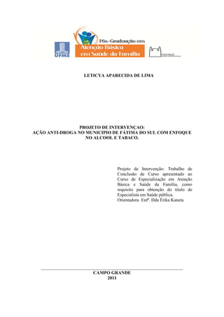 2
LETICYA APARECIDA DE LIMA
PROJETO DE INTERVENÇAO:
AÇÃO ANTI-DROGA NO MUNICIPIO DE FÁTIMA DO SUL COM ENFOQUE
NO ALCOOL E TABACO.
Projeto de Intervenção: Trabalho de
Conclusão de Curso apresentado ao
Curso de Especialização em Atenção
Básica e Saúde da Família, como
requisito para obtenção do título de
Especialista em Saúde pública.
Orientadora Enfª. Dda Érika Kaneta
_______________________________________________________________
CAMPO GRANDE
2011
 