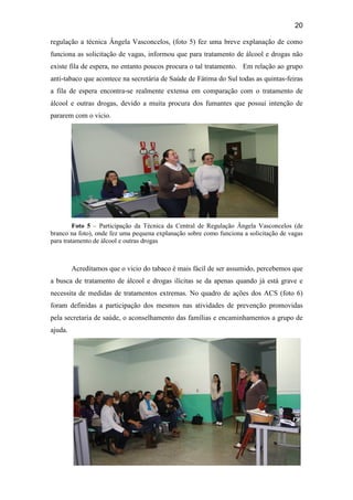 20
regulação a técnica Ângela Vasconcelos, (foto 5) fez uma breve explanação de como
funciona as solicitação de vagas, informou que para tratamento de álcool e drogas não
existe fila de espera, no entanto poucos procura o tal tratamento. Em relação ao grupo
anti-tabaco que acontece na secretária de Saúde de Fátima do Sul todas as quintas-feiras
a fila de espera encontra-se realmente extensa em comparação com o tratamento de
álcool e outras drogas, devido a muita procura dos fumantes que possui intenção de
pararem com o vicio.
Foto 5 – Participação da Técnica da Central de Regulação Ângela Vasconcelos (de
branco na foto), onde fez uma pequena explanação sobre como funciona a solicitação de vagas
para tratamento de álcool e outras drogas
Acreditamos que o vicio do tabaco é mais fácil de ser assumido, percebemos que
a busca de tratamento de álcool e drogas ilícitas se da apenas quando já está grave e
necessita de medidas de tratamentos extremas. No quadro de ações dos ACS (foto 6)
foram definidas a participação dos mesmos nas atividades de prevenção promovidas
pela secretaria de saúde, o aconselhamento das famílias e encaminhamentos a grupo de
ajuda.
 