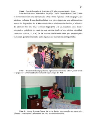 21
Foto 6 – Criação do quadro de Ações dos ACS, sobre o uso de tabaco e álcool.
Para finalizar teve a participação do grupo Teatral Talento Batista,(foto 7) onde
os mesmo realizaram uma apresentação sobre o tema: “Quando a vida se apaga!”, que
retratou a realidade de uma família abalada pelo envolvimento de uma adolescente no
mundo das drogas (foto 8 e 9). O teatro abordou o relacionamento familiar, a influencia
das amizades (foto 10 e 11), o vicio das drogas (foto 12 e 13), os danos a saúde física e
psicológica, a violência e a morte de uma maneira simples e bem próxima a realidade
vivenciada (foto 14, 15 e 16). Os ACS foram sensibilizados todos pela apresentação e
explicaram que encontraram no teatro algumas das suas famílias acompanhadas.
Foto 7 – Grupo teatral da Igreja Batista, representando um teatro sobre “Quando a vida
se apaga”, na Secretária de Saúde, finalizando a capacitação dos ACS
Foto 8 – Atores do grupo Teatral da Igreja Batista, representando um teatro sobre
“Quando a vida se apaga”, adolescente que entra no mundo das drogas.
 
