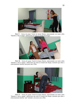 22
Foto 9 – Atores do grupo Teatral da Igreja Batista, representando um teatro sobre
“Quando a vida se apaga”, adolescente que entra no mundo das drogas.
Foto 10 – Atores do grupo Teatral da Igreja Batista, representando um teatro sobre
“Quando a vida se apaga”, adolescente que entra no mundo das drogas, momento que afeta o
relacionamento familiar, discussão mãe e filha.
Foto 11 – Atores do grupo Teatral da Igreja Batista, representando um teatro sobre
“Quando a vida se apaga”, adolescente que entra no mundo das drogas, momento que afeta o
relacionamento familiar, “pai” tentando conversar com a filha.
 